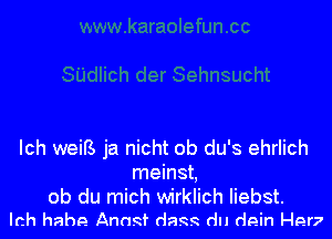 Ich weiB ja nicht ob du's ehrlich
meinst,

ob du mich wirklich Iiebst.
Ich hahe Anagf (lags du dein Her?