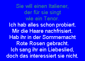 Ich hab alles schon probiert.
Mir die Haare nachfrisiert.
Hab ihr in der Sommernacht
Rote Rosen gebracht.

Ich sang ihr ein Liebeslied,
doch das interessiert sie nicht.