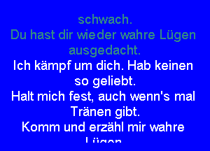 Ich kampf um dich. Hab keinen
so geliebt.

Halt mich fest, auch wenn's mal
Tranen gibt.

Komm und erz'aihl mir wahre
I lulrcnn