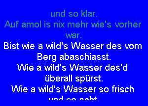 Bist wie a wild's Wasser des vom
Berg abaschiasst.
Wie a wild's Wasser des'd
Uberall spijrst.
Wie a wild's Wasser so frisch

I Inrl Inn Anl'd-