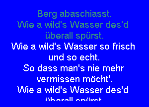 Wie a wild's Wasser so frisch
und so echt.
So dass man's nie mehr
vermissen mdcht'.
Wie a wild's Wasser des'd

lulknr-a unruulrrdl