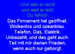 Das Firmament hat gedffnet.
Wolkenlos und ozeanblau.
Telefon, Gas, Elektrik.
Unbezahlt, und das geht auch.
Teil mit mir dienen Frieden,
wenn auch nur geborgt.