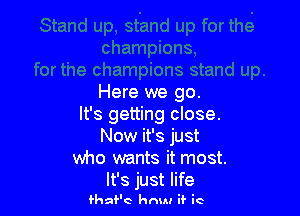 Here we go.

It's getting close.
Now it's just
who wants it most.
It's just life

fhaf'c hnuu if it