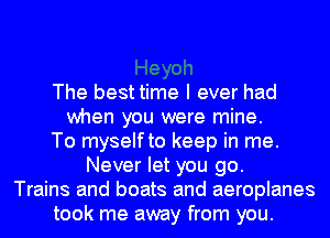 The best time I ever had
when you were mine.
To myselfto keep in me.
Never let you go.
Trains and boats and aeroplanes
took me away from you.