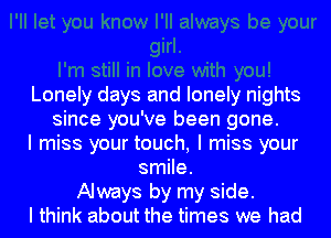 Lonely days and lonely nights
since you've been gone.
I miss your touch, I miss your
smile.
Always by my side.
I think about the times we had