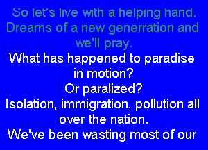 What has happened to paradise
in motion?
Or paralized?
Isolation, immigration, pollution all
over the nation.
We've been wasting most of our