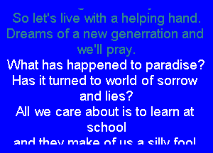 What has happened to paradise?
Has it turned to world of sorrow
and lies?

All we care about is to learn at
school

and fhau make nF live a eillu anl