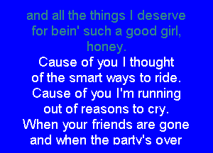 Cause of you I thought
ofthe smart ways to ride.
Cause of you I'm running

out of reasons to cry.
When your friends are gone
and when the Danv's over