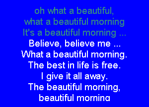 Believe, believe me
What a beautiful morning.
The best in life is free.

I give it all away.

The beautiful morning,
beautiful mornino