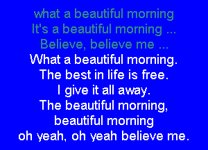 What a beautiful morning.
The best in life is free.
I give it all away.
The beautiful morning,
beautiful morning
oh yeah. oh yeah believe me.