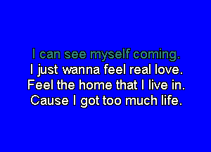 I just wanna feel real love.

Feel the home that I live in.
Cause I gottoo much life.