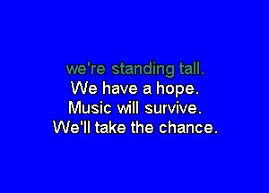 We have a hope.

Music will survive.
We'll take the chance.