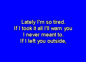 Lately I'm so tired.
If I took it all I'll warn you

I never meant to.
If! left you outside,