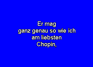 Er mag
ganz genau so wie ich

am liebsten
Chopin,