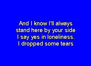 And I know I'll always
stand here by your side

I say yes in loneliness.
I dropped some tears