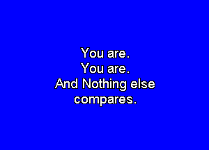 You are.
You are.

And Nothing else
compares.
