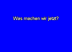 Was machen wir jetzt?