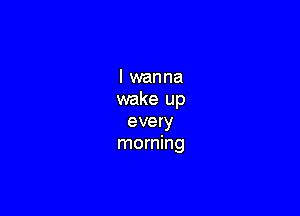 I wanna
wake up

every
morning
