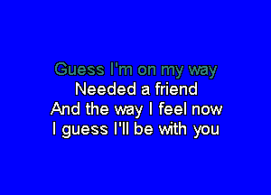 Needed a friend

And the way I feel now
I guess I'll be with you