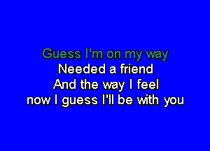 Needed a friend

And the way I feel
now I guess I'll be with you