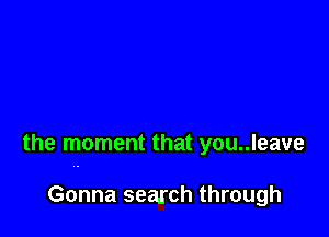 the moment that you..leave

Gonna search through