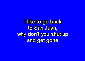 I like to go back
to San Juan,

why don't you shut up
and get gone