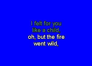 oh, but the fire
went wild,