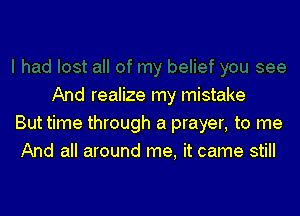 And realize my mistake

But time through a prayer, to me
And all around me. it came still