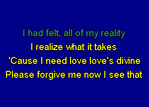 I realize what it takes

'Cause I need love love's divine
Please forgive me now I see that