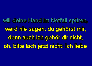 werd nie sageni du gehdrst mir,
denn auch ich gehdr dir nicht,
oh, bitte Iach jetzt nichti Ich liebe