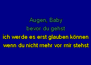 ich werde es erst glauben kdnnen
wenn du nicht mehr vor mir stehst