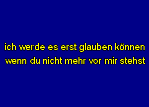 ich werde es erst glauben k6nnen

wenn du nicht mehr vor mir stehst