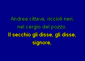 II secchio gli disse, gli disse,
signore,