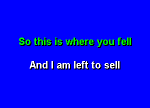 So this is where you fell

And I am left to sell