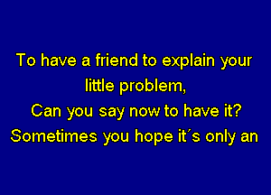 To have a friend to explain your
little problem,

Can you say now to have it?
Sometimes you hope it's only an