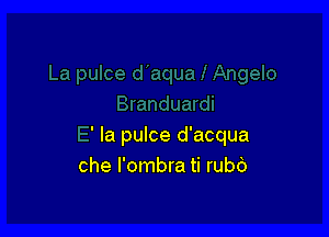 ' la pulce d'acqua
che l'ombra ti rubb