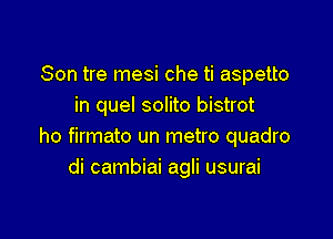 Son tre mesi che ti aspetto
in quel solito bistrot

ho firmato un metro quadro
di cambiai agli usurai