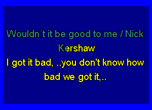 ershaw

I got it bad, ..you don't know how
bad we got it,..