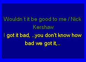 got it bad, ..you don't know how
bad we got it,..