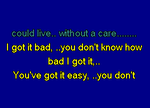 I got it bad, ..you don't know how

bad I got it,..
You've got it easy, ..you don't