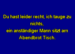 Du hast leider recht, ich tauge zu
nichts,

ein anstandiger Mann sitzt am
Abendbrot Tisch.