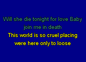 This world is so cruel placing
were here only to loose