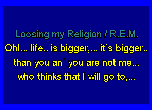 Oh!... life.. is bigger,... it's bigger..

than you an' you are not me...
who thinks that I will go to,...