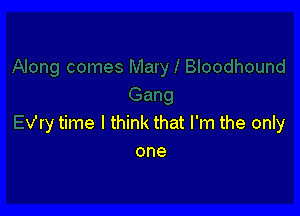 v'ry time I think that I'm the only
one