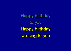 Happy birthday
we sing to you