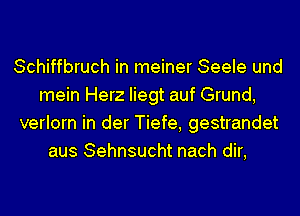 Schiffbruch in meiner Seele und
mein Herz Iiegt auf Grund,
verlorn in der Tiefe, gestrandet
aus Sehnsucht nach dir,