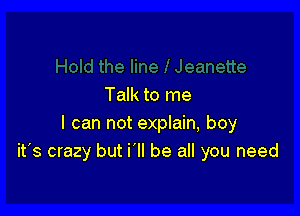 Talk to me

I can not explain, boy
it's crazy but i'll be all you need