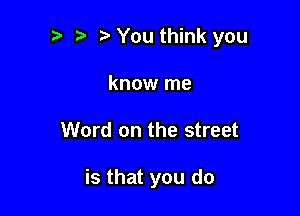 t. u o You think you

know me
Word on the street

is that you do