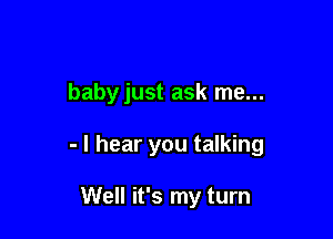 babyjust ask me...

- I hear you talking

Well it's my turn