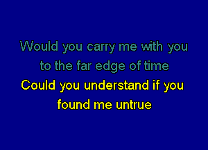 Could you understand if you
found me untrue